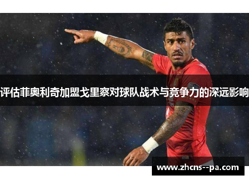 评估菲奥利奇加盟戈里察对球队战术与竞争力的深远影响