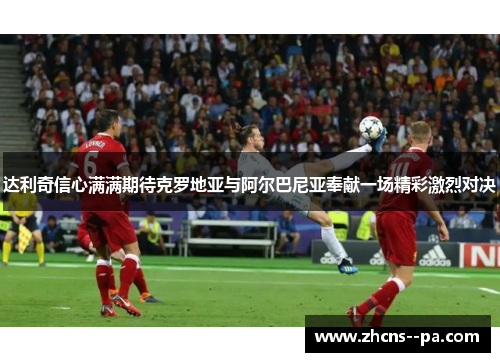 达利奇信心满满期待克罗地亚与阿尔巴尼亚奉献一场精彩激烈对决