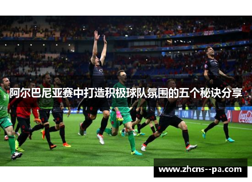 阿尔巴尼亚赛中打造积极球队氛围的五个秘诀分享