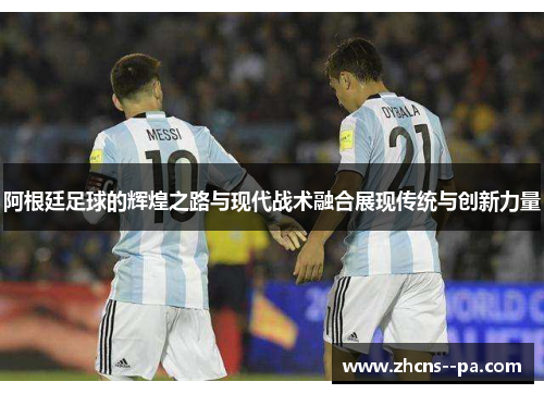 阿根廷足球的辉煌之路与现代战术融合展现传统与创新力量