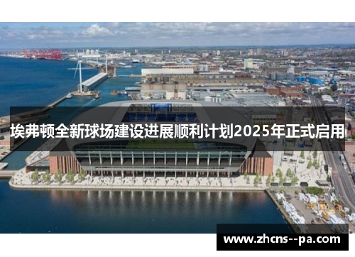埃弗顿全新球场建设进展顺利计划2025年正式启用