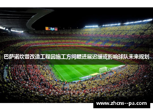 巴萨诺坎普改造工程因施工方问题进展迟缓或影响球队未来规划 巴萨诺坎普改造工程因施工方问题进展迟缓或影响球队未来规划