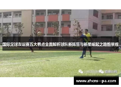 国际足球友谊赛五大看点全面解析球队新阵容与新星崛起之路前景观