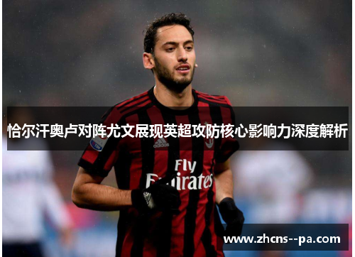 恰尔汗奥卢对阵尤文展现英超攻防核心影响力深度解析 恰尔汗奥卢对阵尤文展现英超攻防核心影响力深度解析