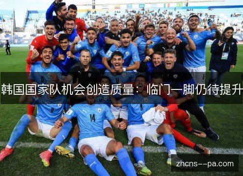 韩国国家队机会创造质量:临门一脚仍待提升 韩国国家队机会创造质量:临门一脚仍待提升